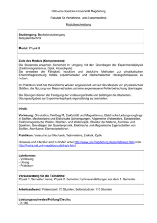 Otto-von-Guericke-Universität Magdeburg

                        Fakultät für Verfahrens- und Systemtechnik

                                    Modulbeschreibung


Studiengang: Bachelorstudiengang
Biosystemtechnik


Modul: Physik II



Ziele des Moduls (Kompetenzen):
Die Studenten erwerben Sicherheit im Umgang mit den Grundlagen der Experimentalphysik
(Elektromagnetismus, Optik, Atomphysik).
Sie erwerben die Fähigkeit, induktive und deduktive Methoden zur physikalischen
Erkenntnisgewinnung mittels experimenteller und mathematischer Herangehensweise zu
nutzen.

Im Praktikum wird das theoretische Wissen angewendet und auf das Messen von physikalischen
Größen, die Nutzung von Messmethoden und eine angemessene Fehlerbetrachtung übertragen.

Die Übungen dienen der Festigung der Vorlesungsinhalte und befähigen die Studenten,
Übungsaufgaben zur Experimentalphysik eigenständig zu bearbeiten.


Inhalt:

Vorlesung: Gravitation, Feldbegriff, Elektrizität und Magnetismus, Elektrische Leitungsvorgänge
in Stoffen, Mechanische und Elektrische Schwingungen, Allgemeine Wellenlehre, Schallwellen,
Elektromagnetische Wellen, Strahlen- und Wellenoptik, Struktur der Materie, Atombau und
Spektren, Grundlagen der Quantenphysik, Elektrische und Magnetische Eigenschaften von
Stoffen, Atomkerne, Elementarteilchen.

Praktikum: Versuche zur Mechanik, Wärmelehre, Elektrik, Optik

Hinweise und Literatur sind zu finden unter http://www.uni-magdeburg.de/iep/lehreiep.html oder
http://hydra.nat.uni-magdeburg.de/ing/v.html


Lehrformen:
- Vorlesung
- Übung
- Praktikum


Voraussetzung für die Teilnahme:
Physik 1. Semester: keine; Physik 2. Semester: Lehrveranstaltungen aus dem 1. Semester


Arbeitsaufwand: Präsenzzeit: 70 Stunden, Selbststudium: 110 Stunden


Leistungsnachweise/Prüfung/Credits:
- K 180
 