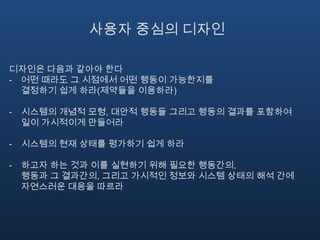 오류를 막는 디자인강제적 기능강제적 기능은 일종의 물리적 제약이다어떤 한 단계에서 실패가 생기면 다음 단계로 넘어가는 것이 차단되도록 행동이 제약되어 있는 상황이다강제적 기능이 없으면 설명서에 주의사항을 아무리 많이 적어놓아도 그것을 주의하지 않을 것이 거의 확실하다