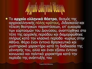 Το  αρχαίο ελληνικό θέατρο , θεσμός της αρχαιοελληνικής  πόλης-κράτους ,  διδασκαλία  και τέλεση θεατρικών παραστάσεων, επ' ευκαιρία των εορτασμών του Διονύσου, αναπτύχθηκε στα τέλη της αρχαϊκής περιόδου και διαμορφώθηκε πλήρως κατά την κλασική περίοδο -κυρίως στην Αθήνα. Φέρει έναν έντονο θρησκευτικό και μυστηριακό χαρακτήρα κατά τη διαδικασία της γέννησής του, αλλά και έναν εξίσου έντονο κοινωνικό και πολιτικό χαρακτήρα κατά την περίοδο της ανάπτυξής του  Αρχαίο ελληνικό θέατρο 