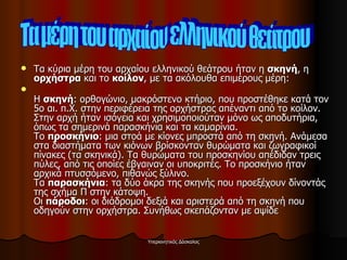 Τα κύρια μέρη του αρχαίου ελληνικού θεάτρου ήταν η  σκηνή , η  ορχήστρα  και το  κοίλον , με τα ακόλουθα επιμέρους μέρη: Η  σκηνή : ορθογώνιο, μακρόστενο κτήριο, που προστέθηκε κατά τον 5ο αι. π.Χ. στην περιφέρεια της ορχήστρας απέναντι από το κοίλον. Στην αρχή ήταν ισόγεια και χρησιμοποιούταν μόνο ως αποδυτήρια, όπως τα σημερινά παρασκήνια και τα καμαρίνια. Το  προσκήνιο : μια στοά με κίονες μπροστά από τη σκηνή. Ανάμεσα στα διαστήματα των κιόνων βρίσκονταν θυρώματα και ζωγραφικοί πίνακες (τα σκηνικά). Τα θυρώματα του προσκηνίου απέδιδαν τρεις πύλες, από τις οποίες έβγαιναν οι υποκριτές. Το προσκήνιο ήταν αρχικά πτυσσόμενο, πιθανώς ξύλινο. Τα  παρασκήνια : τα δύο άκρα της σκηνής που προεξέχουν δίνοντάς της σχήμα Π στην κάτοψη. Οι  πάροδοι : οι διάδρομοι δεξιά και αριστερά από τη σκηνή που οδηγούν στην ορχήστρα. Συνήθως σκεπάζονταν με αψίδε Τα μέρη του αρχαίου ελληνικού θεάτρου 