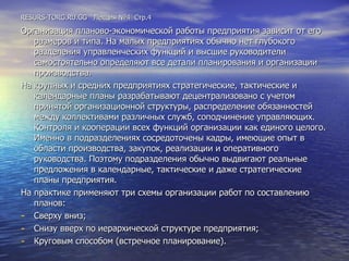 RESURS-TORG.RU.GG  Лекция №4  Стр.4 Организация планово-экономической работы предприятия зависит от его размеров и типа. На малых предприятиях обычно нет глубокого разделения управленческих функций и высшие руководители самостоятельно определяют все детали планирования и организации производства. На крупных и средних предприятиях стратегические, тактические и календарные планы разрабатывают децентрализовано с учетом принятой организационной структуры, распределение обязанностей между коллективами различных служб, соподчинение управляющих. Контроля и кооперации всех функций организации как единого целого. Именно в подразделениях сосредоточены кадры, имеющие опыт в области производства, закупок, реализации и оперативного руководства. Поэтому подразделения обычно выдвигают реальные предложения в календарные, тактические и даже стратегические планы предприятия. На практике применяют три схемы организации работ по составлению планов: Сверху вниз; Снизу вверх по иерархической структуре предприятия; Круговым способом (встречное планирование). 