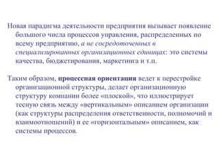 Новая парадигма деятельности предприятия вызывает появление большого числа процессов управления, распределенных по всему предприятию,  а не сосредоточенных в специализированных организационных единицах : это системы качества, бюджетирования, маркетинга и т.п.  Таким образом,  процессная ориентация  ведет к перестройке организационной структуры, делает организационную структуру компании более «плоской», что иллюстрирует тесную связь между «вертикальным» описанием организации (как структуры распределения ответственности, полномочий и взаимоотношений) и ее «горизонтальным» описанием, как системы процессов . 