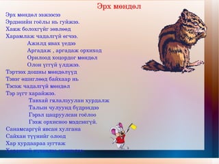 Эрх мөндөл Эрх мөндөл ээжээсээ  Эрдэнийн гоёлы нь гуйжээ. Хаяж болохгүйг зөвлөөд Харамлаж чадалгүй өгчээ. Ажилд явах үедээ Аргадаж , аргадаж орхиход Орилоод хоцордог мөндөл Олон үггүй үлджээ. Тэртээх дошны мөндөлүүд Тэвэг өшиглөөд байхаар нь Тэсэж чадалгүй мөндөл Тэр зүгт харайжээ. Тавхай гялалзуулан хурдалж Талын чулуунд бүдрэхдээ Гэрэл цацруулсан гоёлоо Гээж орхисноо мэдсэнгүй. Санамсаргүй явсан хулгана Сайхан түүнийг олоод Хар хурдаараа зугтаж Харанхуй нүхэндээ орчихлоо. 