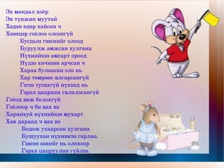 Эх мөндөл хоёр  Эв түнжин муутай Хэдэн өдөр хайсан ч Хээнцэр гоёлоо олсонгүй Бусдын гээснийг олоод Буруулж амжсан хулгана Нүхнийхээ амсарт ороод Нүдээ хичнээн арчсан ч Хараа булаасан олз нь Хар төмрөөс ялгарсангүй Гэгээ тусахгүй нүхэнд нь Гэрэл цацраан гялалзсангүй Гоёод явж болохгүй  Гоёлоор ч би яах вэ Харанхуй нүхнийхээ мухарт Хав дараад ч яах вэ Бодож ухаарсан хулгана Бушуухан нүхнээсээ гарлаа. Гээсэн эзнийг нь олохоор Гэрэл цацруулан гүйлээ. 