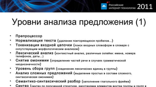 Уровни анализа предложения (1) Препроцессор  Нормализация текста ( удаление повторяющихся пробелов... )  Токенизация входной цепочки ( поиск входных словоформ в словаре с сопутствующим морфологическим анализом ) Лексический анализ ( контекстный анализ, различные склейки :  имена, номера телефонов, даты...) Снятие омонимии ( определение частей речи в случаях грамматической неоднозначности ) Уровень сбора групп ( соединение лексических единиц в группы ) Анализ сложных предложений  ( выделение простых в составе сложного, синтаксическая омонимия ) Семантико-синтаксический разбор ( заполнение глагольного фрейма ) Синтез ( синтез по полученной структуре, расстановка элементов внутри группы и групп в предложении... ) 