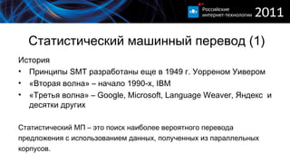 Статистический машинный перевод (1) История Принципы  SMT  разработаны еще в 1949 г. Уорреном Уивером «Вторая волна» – начало 1990-х,  IBM «Третья волна» –  Google, Microsoft, Language Weaver , Яндекс   и десятки других Статистический МП – это поиск наиболее вероятного перевода  предложения с использованием данных, полученных из параллельных корпусов. 