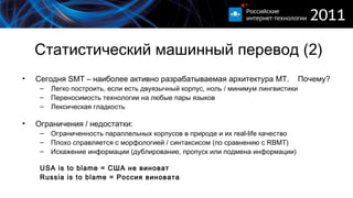 Статистический машинный перевод (2) Сегодня  SMT  – наиболее активно разрабатываемая архитектура  MT .  Почему? Легко построить, если есть двуязычный корпус, ноль / минимум лингвистики Переносимость технологии на любые пары языков Лексическая гладкость Ограничения / недостатки: Ограниченность параллельных корпусов в природе и их  real-life  качество Плохо справляется с морфологией / синтаксисом (по сравнению с  RBMT ) Искажение информации (дублирование, пропуск или подмена информации) USA  is to blame = США не виноват Russia  is to blame = Россия виновата 