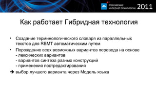 Как работает Гибридная технология Создание терминологического словаря из параллельных текстов для  RBMT  автоматическим путем Порождение всех возможных вариантов перевода на основе - лексических вариантов - вариантов синтеза разных конструкций - применения постредактирования    выбор лучшего варианта через Модель языка 