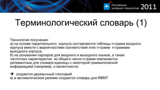 Терминологический словарь (1) Технология получения:  а) на основе параллельного  корпуса составляются таблицы  n- грамм входного корпуса вместе с вероятностями соответствий этих  n- грамм  n- граммам выходного корпуса, б) на основании парсеров для входного и выходного языков, а также частотных характеристик  из общего числа  n- грамм извлекаются релевантные для словаря единицы с некоторой грамматической информацией (например, о валентности) создается двуязычный глоссарий в) в автоматическом режиме создается словарь для  RBMT  