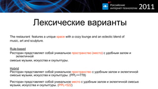 Лексические варианты The restaurant  features a unique  space  with a cozy lounge and an eclectic blend of  music, art and sculpture . Rule-based Ресторан  представляет собой  уникальное  пространство (место )  с удобным залом и эклектичной смесью музыки, искусства и скульптуры . Hybrid Ресторан  представляет собой  уникальное  пространство  с удобным залом и эклектичной  смесью   музыки, искусства и скульптуры . ( PPL== 7 78) Ресторан  представляет собой  уникальное  место   с удобным залом и эклектичной смесью   м узыки,   искусства и скульптуры .  ( PPL= 5 22 ) 