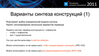Варианты синтеза конструкций (1) Rule-based:  выбор определенной модели синтеза Hybrid:  синтезирование нескольких вариантов перевода Правило синтеза: перевод конструкции  to +  инфинитив чтобы   + инфинитив для + существительное You can use the same steps  to edit the collection .  Можно использовать те же самые шаги,  чтобы  о тредактировать  коллекцию .  ( PPL=372) Можно использовать те же самые шаги  для редактирования  коллекции . ( PPL=358 ) 