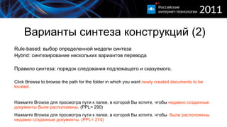 Варианты синтеза конструкций (2) Rule-based:  выбор определенной модели синтеза Hybrid:  синтезирование нескольких вариантов перевода Правило синтеза: порядок следования подлежащего и   сказуемого. Click Browse to browse  the  path for the folder in which you want  newly created documents to be located . Нажмите Browse для просмотра пути к папке, в которой Вы хотите, чтобы   недавно созданные документы были расположены . ( PPL= 290) Нажмите Browse для просмотра пути к папке, в которой Вы хотите, чтобы  были расположены недавно созданные документы .  (PPL= 274) 
