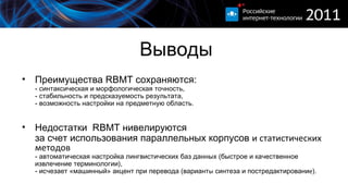 Выводы Преимущества  RBMT  сохраняются: - синтаксическая и морфологическая точность, - стабильность и предсказуемость результата, - возможность настройки на предметную область. Недостатки  RBMT  нивелируются за счет использования параллельных корпусов   и статистических методов - автоматическая настройка лингвистических баз данных (быстрое и качественное извлечение терминологии),  - исчезает «машинный» акцент при перевода   ( вариант ы  синтеза и постредактировани е ). 
