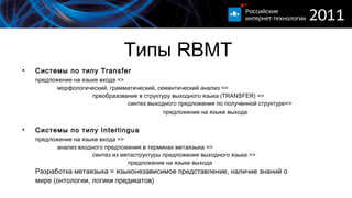 Типы  RBMT Системы по типу  Transfer предложение на языке входа =>  морфологический, грамматический, семантический анализ => преобразование в структуру выходного языка (TRANSFER) = >   синтез выходного предложения по полученной структуре=>   предложение на языке выхода   Системы по типу  Interlingua предложение на языке входа =>  анализ входного предложения в терминах метаязыка = > синтез из метаструктуры предложения выходного языка = > предложение на языке выхода Разработка метаязыка = языконезависимое представление, наличие знаний о мире (онтологии, логики предикатов) 