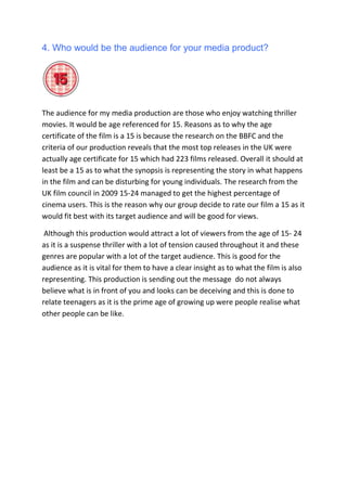 4. Who would be the audience for your media product?<br />The audience for my media production are those who enjoy watching thriller movies. It would be age referenced for 15. Reasons as to why the age certificate of the film is a 15 is because the research on the BBFC and the criteria of our production reveals that the most top releases in the UK were actually age certificate for 15 which had 223 films released. Overall it should at least be a 15 as to what the synopsis is representing the story in what happens in the film and can be disturbing for young individuals. The research from the UK film council in 2009 15-24 managed to get the highest percentage of cinema users. This is the reason why our group decide to rate our film a 15 as it would fit best with its target audience and will be good for views.<br /> Although this production would attract a lot of viewers from the age of 15- 24 as it is a suspense thriller with a lot of tension caused throughout it and these genres are popular with a lot of the target audience. This is good for the audience as it is vital for them to have a clear insight as to what the film is also representing. This production is sending out the message  do not always believe what is in front of you and looks can be deceiving and this is done to relate teenagers as it is the prime age of growing up were people realise what other people can be like.<br />