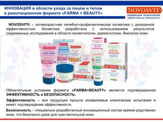 ИННОВАЦИЯ в области ухода за лицом и телом в революционном формате «FARMA + BEAUTY» Обязательным условием формата  « FARMA + BEAUTY »  является подтвержденная  ЭФФЕКТИВНОСТЬ и БЕЗОПАСНОСТЬ. Эффективность   – вся продукция прошла независимые клинические испытания и имеет   подтверждение эффективности.  Безопасность  – специально разработанный инновационный состав кремов родственен коже, что безопасно даже для чувствительной кожи. NOVOSVIT ®  – антивозрастная лечебно-профилактическая косметика с доказанной эффективностью.   Косметика разработана   с использованием результатов современных исследований в области косметологии, дерматологии, биологии кожи. Новейшие технологии Эффективные компоненты 