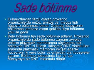 Eukariotlardan fərqli olaraq prokariot orqanizmlərdə mitoz, amitoz və  meyoz tipli hüceyrə bölünməsi olmur. Onlarda hüceyrənin bölünməsi amitoza oxşar şəkildə ikiyə bölünmə yolu ilə gedir.  Belə bölünmə tipi sadə bölünmə adlanır. Prokariot orqanizmlərdə sadə bölünmə zamanı əvvəlcə onların plazmatik membranına söykənmiş tək , halqavari DNT-si ikiləşir. Ikiləşmiş DNT malekulları arasında plazmatik membran inkişaf edərək hüceyrəni iki yerə bölür və onlardan qız hüceyrələr yaranır. Bölünmə nəticəsində hər bir qız hüceyrəyə bir DNT  malekulu düşür. Sadə bölünmə 