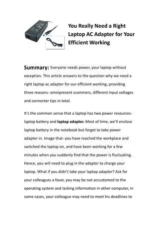 You Really Need a Right
                          Laptop AC Adapter for Your
                          Efficient Working



Summary: Everyone needs power, your laptop without
exception. This article answers to the question why we need a
right laptop ac adapter for our efficient working, providing
three reasons- omnipresent scammers, different input voltages
and connecter tips in total.

It’s the common sense that a laptop has two power resources-
laptop battery and laptop adapter. Most of time, we’ll enclose
laptop battery in the notebook but forget to take power
adapter in. Image that- you have reached the workplace and
switched the laptop on, and have been working for a few
minutes when you suddenly find that the power is fluctuating.
Hence, you will need to plug in the adapter to charge your
laptop. What if you didn’t take your laptop adapter? Ask for
your colleagues a favor, you may be not accustomed to the
operating system and lacking information in other computer, in
some cases, your colleague may need to meet his deadlines to
 