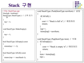 // File: StackType.cpp #include <iostream> StackType::StackType( )  //  스택   초기화 { top = -1; } void StackType::MakeEmpty() { top = -1; } bool StackType::IsEmpty() const { return(top = = -1); } bool StackType::IsFull() const {  return (top = = maxStack-1); } Stack   구현 void StackType::Push(ItemType newItem) //  삽입 { if( IsFull() ) {   cout << “Stack is full \n”; //  예외처리 return; } top++; items[top] = newItem; } void StackType::Pop(ItemType item)  //  삭제 {  if( IsEmpty() ) {   cout << “Stack is empty \n”; // 예외처리  return; } item = items[top]; top--; } 