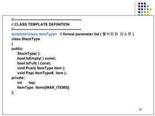 //-------------------------------------------------------- // CLASS TEMPLATE DEFINITION //-------------------------------------------------------- template<class ItemType>   // formal parameter list ( 형식인자 리스트 ) class StackType  { public: StackType( );  bool IsEmpty(   ) const; bool IsFull( ) const; void Push( ItemType item ); void Pop( ItemType&  item ); private: int  top; ItemType  items[MAX_ITEMS]; }; 