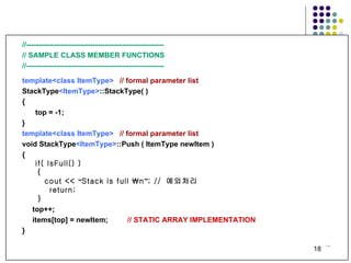 //-------------------------------------------------------- // SAMPLE CLASS MEMBER FUNCTIONS  //-------------------------------------------------------- template<class ItemType>   // formal parameter list StackType <ItemType> ::StackType( ) { top = -1; } template<class ItemType>   // formal parameter list   void StackType <ItemType> ::Push ( ItemType newItem ) { if( IsFull() ) {   cout <<  “ Stack is full \n ” ; //  예외처리 return; } top++; items[top] = newItem; // STATIC ARRAY IMPLEMENTATION } 