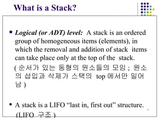What is a Stack? Logical (or ADT) level:   A stack is an ordered  group of homogeneous items (elements), in  which the removal and addition of stack  items can take place only at the top of the  stack. ( 순서가 있는 동형의 원소들의 모임 ;  원소의 삽입과 삭제가 스택의  top 에서만   일어남 ) A stack is a LIFO “last in, first out” structure. ( LIFO  구조 ) 