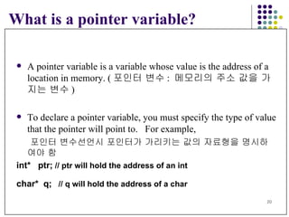 What is a pointer variable? A pointer variable is a variable whose value is the address of a  location in memory. ( 포인터 변수 :  메모리의 주소 값을 가지는 변수 ) To declare a pointer variable, you must specify the type of value that the pointer will point to.  For example,   포인터 변수선언시 포인터가 가리키는 값의 자료형을 명시하여야 함 int*  ptr;   // ptr will hold the address of an int char*  q;   // q will hold the address of a char 