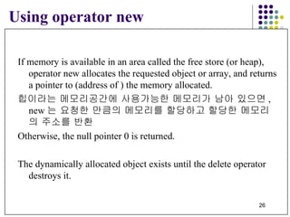 Using operator new If memory is available in an area called the free store (or heap),  operator new allocates the requested object or array, and returns a pointer to (address of ) the memory allocated. 힙이라는 메모리공간에 사용가능한 메모리가 남아 있으면 , new 는 요청한 만큼의 메모리를 할당하고 할당한 메모리의 주소를 반환 Otherwise, the null pointer 0 is returned.  The dynamically allocated object exists until the delete operator  destroys it. 