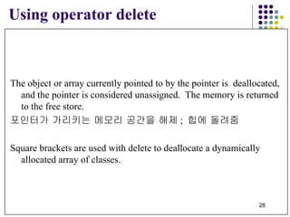 The object or array currently pointed to by the pointer is  deallocated, and the pointer is considered unassigned.  The memory is returned to the free store. 포인터가 가리키는 메모리 공간을 해제 ;  힙에 돌려줌 Square brackets are used with delete to deallocate a dynamically  allocated array of classes.   Using operator delete 