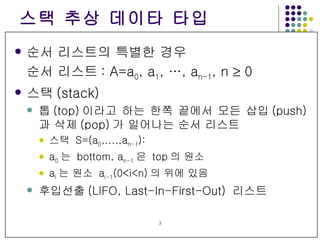 스택 추상 데이타 타입 순서 리스트의 특별한 경우 순서 리스트 : A=a 0 , a 1 , …, a n-1 , n    0 스택 (stack) 톱 (top) 이라고 하는 한쪽 끝에서 모든 삽입 (push) 과 삭제 (pop) 가 일어나는 순서 리스트 스택  S=(a 0 ,....,a n-1 ):  a 0 는  bottom, a n-1 은  top 의 원소 a i 는 원소  a i-1 (0<i<n) 의 위에 있음 후입선출 (LIFO, Last-In-First-Out)  리스트 