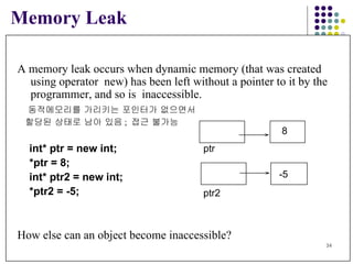Memory Leak A memory leak occurs when dynamic memory (that was created  using operator  new) has been left without a pointer to it by the  programmer, and so is  inaccessible. 동적메모리를 가리키는 포인터가 없으면서  할당된 상태로 남아 있음 ;  접근 불가능 int* ptr = new int; *ptr = 8; int* ptr2 = new int; *ptr2 = -5; How else can an object become inaccessible? 8 ptr -5 ptr2 