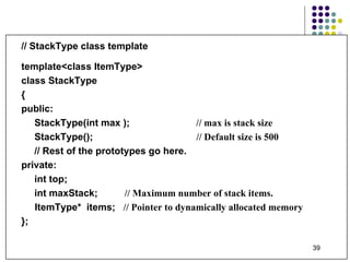 // StackType class template template<class ItemType> class StackType { public: StackType(int max );    // max is stack size StackType(); // Default size is 500 // Rest of the prototypes go here. private: int top; int maxStack;  // Maximum number of stack items.   ItemType*  items;  // Pointer to dynamically allocated memory }; 