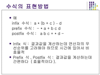 수식의 표현방법 예 infix  수식 :  a * (b + c )  –  d prefix  수식 :  - * a + b c d postfix  수식 :  a b c + * d - Infix  식 :  결과값을 계산하는데 연산자의 우선순위를 고려해야 하므로 시간에 있어서 비효율적 Prefix  식 , Postfix  식 :  결과값을 계산하는데 간편하다  ( 효율적이다 ). 