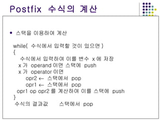 Postfix  수식의 계산 스택을 이용하여 계산 while(  수식에서 입력할 것이 있으면 ) { 수식에서 입력하여 이를 변수  x 에 저장 x 가  operand 이면 스택에  push x 가  operator 이면  opr2     스택에서  pop opr1     스택에서  pop opr1 op opr2 를 계산하여 이를 스택에  push } 수식의 결과값     스택에서  pop 