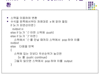 Infix  수식의  Postfix  수식변환 스택을 이용하여 변환 수식을 왼쪽에서부터 차례대로  x 에 읽어 들임 if (x 가 피연산이면 ) output x; else if (x 가  ‘ ( ‘ 이면 스택에  push) else if (x 가  ‘ ) ’ 이면 )  스택에서  ‘ ( ‘ 를 만날 때까지 스택에서  pop 하여 이를  output else  다음을 반복 { 스택에 있는 것보다 우선순위가 높으면  {x  를  push; continue} 그렇지 않으면 스택에서  pop 하여 이를  output } 