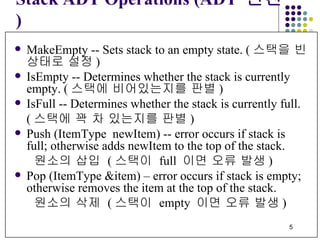 Stack ADT Operations (ADT  연산 ) MakeEmpty -- Sets stack to an empty state. ( 스택을 빈 상태로 설정 )   IsEmpty -- Determines whether the stack is currently  empty. ( 스택에 비어있는지를 판별 ) IsFull -- Determines whether the stack is currently full. ( 스택에 꽉 차 있는지를 판별 ) Push (ItemType  newItem) -- error occurs if stack is full; otherwise adds newItem to the top of the stack. 원소의 삽입  ( 스택이  full  이면 오류 발생 )     Pop (ItemType &item) – error occurs if stack is empty; otherwise removes the item at the top of the stack. 원소의 삭제  ( 스택이  empty  이면 오류 발생 )     
