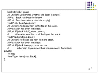 bool IsEmpty() const; // Function: Determines whether the stack is empty. // Pre:  Stack has been initialized. // Post:  Function value = (stack is empty) void Push( ItemType item ); // Function: Adds newItem to the top of the stack. // Pre: Stack has been initialized. // Post: If (stack is full), error occurs ; //  otherwise, newItem is at the top of the stack. void Pop(ItemType &item); // Function: Removes top item from the stack. // Pre: Stack has been initialized. // Post: If (stack is empty), error occurs ; //    otherwise, top element has been removed from stack. private: int top; ItemType  items[maxStack]; }; 