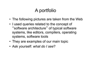 A portfolio
•  The following pictures are taken from the Web
•  I used queries related to the concept of
     software architecture of typical software
   systems, like editors, compilers, operating
   systems, software tools
•  They are examples of our main topic
•  Ask yourself: what do I see?
 