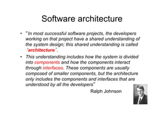 Software architecture
•   In most successful software projects, the developers
   working on that project have a shared understanding of
   the system design; this shared understanding is called
    architecture .
•  This understanding includes how the system is divided
   into components and how the components interact
   through interfaces. These components are usually
   composed of smaller components, but the architecture
   only includes the components and interfaces that are
   understood by all the developers
                                   Ralph Johnson
 
