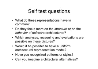 Self test questions
•  What do these representations have in
   common?
•  Do they focus more on the structure or on the
   behavior of software architectures?
•  Which analyses, reasoning and evaluations are
   possible on these pictures?
•  Would it be possible to have a uniform
   architectural representation model?
•  Have you recognized patterns or styles?
•  Can you imagine architectural alternatives?
 