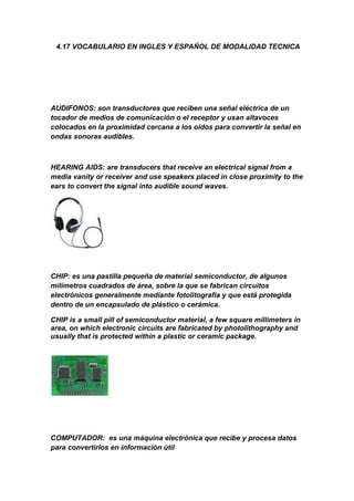  4.17 VOCABULARIO EN INGLES Y ESPAÑOL DE MODALIDAD TECNICA<br />AUDIFONOS: son transductores que reciben una señal eléctrica de un tocador de medios de comunicación o el receptor y usan altavoces colocados en la proximidad cercana a los oídos para convertir la señal en ondas sonoras audibles.<br />HEARING AIDS: are transducers that receive an electrical signal from a media vanity or receiver and use speakers placed in close proximity to the ears to convert the signal into audible sound waves.<br />CHIP: es una pastilla pequeña de material semiconductor, de algunos milímetros cuadrados de área, sobre la que se fabrican circuitos electrónicos generalmente mediante fotolitografía y que está protegida dentro de un encapsulado de plástico o cerámica.<br />CHIP is a small pill of semiconductor material, a few square millimeters in area, on which electronic circuits are fabricated by photolithography and usually that is protected within a plastic or ceramic package.<br />COMPUTADOR:  es una máquina electrónica que recibe y procesa datos para convertirlos en información útil<br />COMPUTER: It is an electronic machine that receives and processes data into information useful<br />CPU (UNIDAD CENTRAL DE PROCESAMIENTO): es el componente del computador y otros dispositivos programables, que interpreta las instrucciones contenidas en los programas y procesa los datos.<br />CPU (central processing unit): is the component of computer and other programmable devices, which interprets the instructions contained in the programs and processes data.<br />DISCO DURO: es un dispositivo de almacenamiento de datos no volátil que emplea un sistema de grabación magnética para almacenar datos digitales<br />HDD (Hard Disk Drive): a data storage device that uses nonvolatile magnetic recording system for storing digital data<br />HARDWARE: corresponde a todas las partes tangibles de una computadora: sus componentes eléctricos, electrónicos, electromecánicos y mecánicos<br />HARDWARE: up to all the tangible parts of a computer: its electrical, electronic, electromechanical and mechanical<br />IMPRESORA: es un periférico de ordenador que permite producir una copia permanente de textos o gráficos de documentos almacenados en formato electrónico, imprimiéndolos en medios físicos, normalmente en papel o transparencias, utilizando cartuchos de tinta o tecnología láser.<br />PRINTER: a computer peripheral that allows you to produce a permanent copy text or graphics of documents stored in electronic form, print them on physical media, usually paper or transparencies, using ink or laser technology.<br />MONITOR: es un dispositivo de salida que, mediante una interfaz, muestra los resultados del procesamiento de una computadora<br />MONITOR: is an output device through an interface, shows the results of a computer processing.<br />MOUSE: es un dispositivo apuntador usado para facilitar el manejo de un entorno gráfico en un computador.<br />MOUSE: is a pointing device used to facilitate the use of a graphical environment on a computer<br />PROGRAMAS INFORMATICOS: SON  un conjunto de instrucciones que una vez ejecutadas realizarán una o varias tareas en una computadora.<br />COMPUTER PROGRAMS: ARE a set of instructions executed when one or more tasks performed on a computer.<br />RAM MEMORIA DE ACCESO ALEATORIO: es la memoria desde donde el procesador recibe las instrucciones y guarda los resultados.<br />RAM Random Access Memory: the memory where the processor receives instructions and stores the results<br />ROM MEMORIA DE SOLO LECTURA: es un medio de almacenamiento utilizado en ordenadores y dispositivos electrónicos, que permite sólo la <br />Lectura de la información y no su escritura, independientemente de la presencia o no de una fuente de energía.<br />ROM Read Only Memory is a means of storage used in computers and electronic devices, which allows only reading of information and not your writing, regardless of the presence or absence of an energy source<br />SOFTWARE: Es el soporte lógico de una computadora digital; comprende el conjunto de los componentes lógicos necesarios que hacen posible la realización de tareas específicas, en contraposición a los componentes físicos, que son llamados hardware.<br />SOFTWARE: Is software of a digital computer, includes all necessary software components that make possible the realization of specific tasks, as opposed to the physical components, which are called hardware<br />TARJETA MADRE: es una placa de circuito impreso a la que se conectan los componentes que constituyen la computadora u ordenador.<br />MOTHERBOARD: a printed circuit board which connects the components that make up the computer or computer.<br />Escuchar<br />Leer fonéticamente<br />TECLADO: es un periférico de entrada o dispositivo, en parte inspirado en el teclado de las máquinas de escribir, que utiliza una disposición de botones o teclas, para que actúen como palancas mecánicas o interruptores electrónicos que envían información a la computadora.<br />KEYBOARD: is an input device or devices, in part inspired keyboard typewriters, which uses an arrangement of buttons or keys, to act as mechanical levers or electronic switches that send information to the computer.<br />