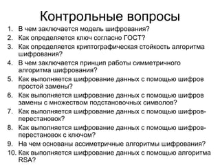 Контрольные вопросы В чем заключается модель шифрования? Как определяется ключ согласно ГОСТ? Как определяется криптографическая стойкость алгоритма шифрования? В чем заключается принцип работы симметричного алгоритма шифрования? Как выполняется шифрование данных с помощью шифров простой замены? Как выполняется шифрование данных с помощью шифров замены с множеством подстановочных символов? Как выполняется шифрование данных с помощью шифров-перестановок? Как выполняется шифрование данных с помощью шифров-перестановок с ключом? На чем основаны ассиметричные алгоритмы шифрования? Как выполняется шифрование данных с помощью алгоритма  RSA ? 