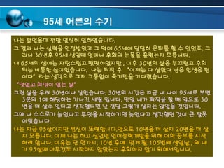95세 어른의 수기
나는 젊었을때 정말 열심히 일하였습니다.
그 결과 나는 실력을 인정받았고 그 덕에 65세에 당당히 은퇴를 할 수 있었죠. 그
러나 30년후 95세 생일때 얼마나 후회의 눈물을 흘렸는지 모릅니다.
내 65세의 생애는 자랑스럽고 떳떳하였지만 , 이후 30년의 삶은 부끄럽고 후회
되는 비통한 삶이었습니다. 나는 퇴직 후 “이제는 다 살았다 남은 인생은 덤
이다”라는 생각으로 그저 고통없이 죽기만을 기다렸습니다.
“덧없고 희망이 없는 삶”
그런 삶을 우려 30년이나 살았습니다. 30년의 시간은 지금 내 나이 95세로 보면
3분의 1에 해당하는 기나긴 세월 입니다. 만일 내가 퇴직을 할 때 앞으로 30
년을 더 살수 있다고 생각했다면 난 정말 그렇게 살지는 않았을 것입니다.
그때 나 스스로가 늙었다고 무엇을 시작하기엔 늦었다고 생각했던 것이 큰 잘못
이었습니다.
나는 지금 95살이지만 정신이 또렷합니다.앞으로 10년을 더 살지 20년을 더 살
지 모릅니다. 이제 나는 하고 싶었던 언어능력개발을 위해 어학 공부를 시작
하려 합니다. 이유는 단 한가지, 10년 후에 맞게 될 105번째 생일날 , 왜 내
가 95살때 아무것도 시작하지 않았는지 후회하지 않기 위해서입니다.

 