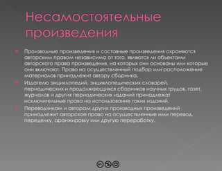 Производные произведения и составные произведения охраняются авторским правом независимо от того, являются ли объектами авторского права произведения, на которых они основаны или которые они включают. Право на осуществленный подбор или расположение материалов принадлежит автору сборника.  Издателю энциклопедий, энциклопедических словарей, периодических и продолжающихся сборников научных трудов, газет, журналов и других периодических изданий принадлежат исключительные права на использование таких изданий. Переводчикам и авторам других производных произведений принадлежит авторское право на осуществленные ими перевод, переделку, аранжировку или другую переработку. 