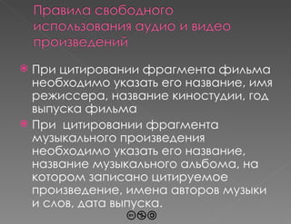 При цитировании фрагмента фильма необходимо указать его название, имя режиссера, название киностудии, год выпуска фильма При  цитировании фрагмента музыкального произведения необходимо указать его название, название музыкального альбома, на котором записано цитируемое произведение, имена авторов музыки и слов, дата выпуска. 