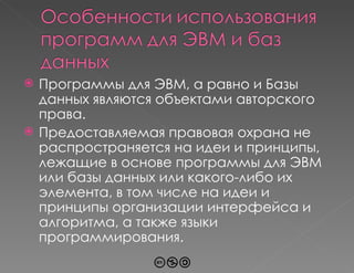 Программы для ЭВМ, а равно и Базы данных являются объектами авторского права.  Предоставляемая правовая охрана не распространяется на идеи и принципы, лежащие в основе программы для ЭВМ или базы данных или какого-либо их элемента, в том числе на идеи и принципы организации интерфейса и алгоритма, а также языки программирования. 