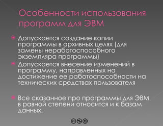 Допускается создание копии программы в архивных целях (для замены неработоспособного экземпляра программы) Допускается внесение изменений в программу, направленных на достижение ее работоспособности на технических средствах пользователя Все сказанное про программы для ЭВМ в равной степени относится и к базам данных. 