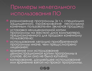 размножение программы (в т.ч. специально защищенной), тиражирование  нескольким конечным пользователям (включая продажу) ; установка нелицензионной копии программы на жесткий диск компьютера, предназначенного для продажи конечному пользователю ; использование легально приобретенной программы иначе, чем предусмотрено лицензией; хранение или использование демонстрационной копии программы в случае, если она не была куплена; копирование, дальнейшее использование или хранение взятой на прокат программы. 