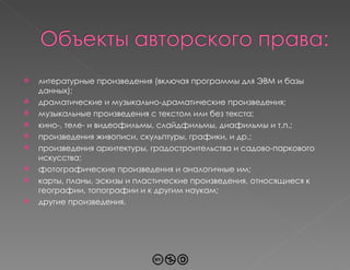 литературные произведения (включая программы для ЭВМ и базы данных); драматические и музыкально-драматические произведения; музыкальные произведения с текстом или без текста; кино-, теле- и видеофильмы, слайдфильмы, диафильмы и т.п.; произведения живописи, скульптуры, графики, и др.; произведения архитектуры, градостроительства и садово-паркового искусства; фотографические произведения и аналогичные им; карты, планы, эскизы и пластические произведения, относящиеся к географии, топографии и к другим наукам; другие произведения. 
