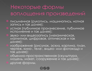 письменная (рукопись, машинопись, нотная запись и так далее); устная (публичное произнесение, публичное исполнение и так далее); звуко- или видеозапись (механическая, магнитная, цифровая, оптическая и так далее); изображение (рисунок, эскиз, картина, план, чертеж, кино-, теле-, видео- или фотокадр и так далее); объемно-пространственная (скульптура, модель, макет, сооружение и так далее); другие формы. 